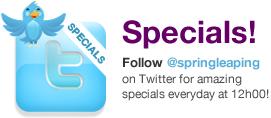 Specials! Follow springleaping on twitter for amazing specials everyday at 12h00!